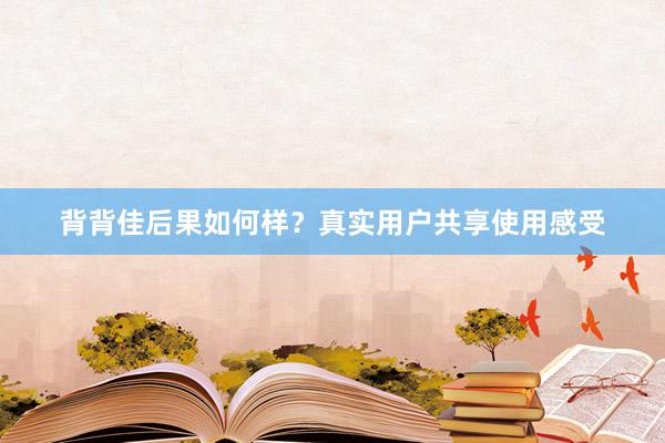 背背佳后果如何样？真实用户共享使用感受