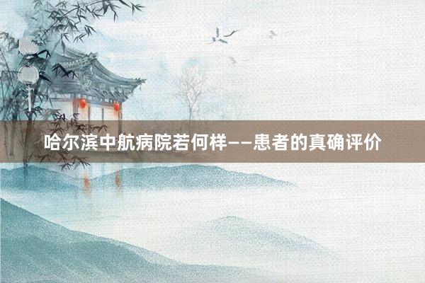 哈尔滨中航病院若何样——患者的真确评价